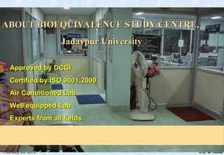 J.U. & TAAB
February 20, 2010
ABOUT BIOEQUIVALENCE STUDY CENTRE,
ABOUT BIOEQUIVALENCE STUDY CENTRE,
Jadavpur University
Jadavpur University
Approved by DCGI
Approved by DCGI
Certified by ISO 9001:2000
Certified by ISO 9001:2000
Air Conditioned Lab
Air Conditioned Lab
Well equipped Lab
Well equipped Lab
Experts from all fields
Experts from all fields
 