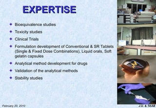 J.U. & TAAB
February 20, 2010
EXPERTISE
EXPERTISE
Bioequivalence studies
Toxicity studies
Clinical Trials
Formulation development of Conventional & SR Tablets
(Single & Fixed Dose Combinations), Liquid orals, Soft
gelatin capsules
Analytical method development for drugs
Validation of the analytical methods
Stability studies
 