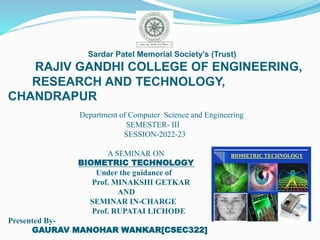 Sardar Patel Memorial Society’s (Trust)
RAJIV GANDHI COLLEGE OF ENGINEERING,
RESEARCH AND TECHNOLOGY,
CHANDRAPUR
Department of Computer Science and Engineering
SEMESTER- III
SESSION-2022-23
A SEMINAR ON
BIOMETRIC TECHNOLOGY
Under the guidance of
Prof. MINAKSHI GETKAR
AND
SEMINAR IN-CHARGE
Prof. RUPATAI LICHODE
Presented By-
GAURAV MANOHAR WANKAR[CSEC322]
 