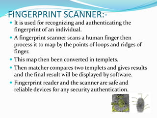 FINGERPRINT SCANNER:-
 It is used for recognizing and authenticating the
fingerprint of an individual.
 A fingerprint scanner scans a human finger then
process it to map by the points of loops and ridges of
finger.
 This map then been converted in templets.
 Then matcher compares two templets and gives results
and the final result will be displayed by software.
 Fingerprint reader and the scanner are safe and
reliable devices for any security authentication.
 