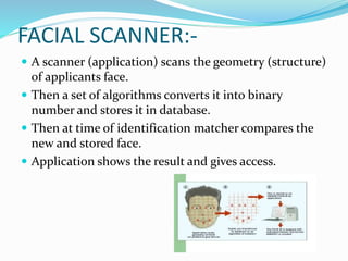 FACIAL SCANNER:-
 A scanner (application) scans the geometry (structure)
of applicants face.
 Then a set of algorithms converts it into binary
number and stores it in database.
 Then at time of identification matcher compares the
new and stored face.
 Application shows the result and gives access.
 