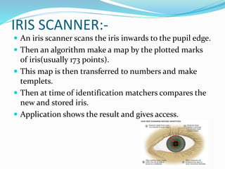 IRIS SCANNER:-
 An iris scanner scans the iris inwards to the pupil edge.
 Then an algorithm make a map by the plotted marks
of iris(usually 173 points).
 This map is then transferred to numbers and make
templets.
 Then at time of identification matchers compares the
new and stored iris.
 Application shows the result and gives access.
 