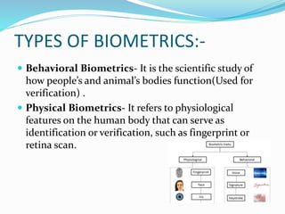 TYPES OF BIOMETRICS:-
 Behavioral Biometrics- It is the scientific study of
how people’s and animal’s bodies function(Used for
verification) .
 Physical Biometrics- It refers to physiological
features on the human body that can serve as
identification or verification, such as fingerprint or
retina scan.
 