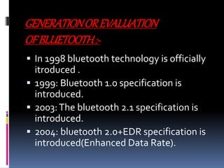 GENERATIONOREVALUATION
OFBLUETOOTH:-
 In 1998 bluetooth technology is officially
itroduced .
 1999: Bluetooth 1.0 specification is
introduced.
 2003:The bluetooth 2.1 specification is
introduced.
 2004: bluetooth 2.0+EDR specification is
introduced(Enhanced Data Rate).
 