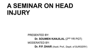 A SEMINAR ON HEAD
INJURY
PRESENTED BY:
Dr. SOUMEN KANJILAL (2ND YR PGT)
MODERATED BY:
Dr. P.P. DHAR (Asstt. Prof., Deptt. of SURGERY)
 