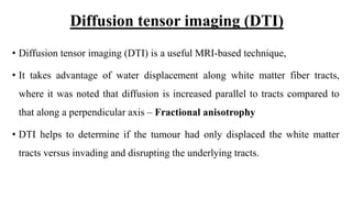 Diffusion tensor imaging (DTI)
• Diffusion tensor imaging (DTI) is a useful MRI-based technique,
• It takes advantage of water displacement along white matter fiber tracts,
where it was noted that diffusion is increased parallel to tracts compared to
that along a perpendicular axis – Fractional anisotrophy
• DTI helps to determine if the tumour had only displaced the white matter
tracts versus invading and disrupting the underlying tracts.
 