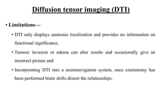 Diffusion tensor imaging (DTI)
• Limitations—
• DTI only displays anatomic localization and provides no information on
functional significance,
• Tumour invasion or edema can alter results and occasionally give an
incorrect picture and
• Incorporating DTI into a neuronavigation system, once craniotomy has
been performed brain shifts distort the relationships.
 