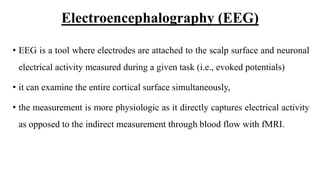 Electroencephalography (EEG)
• EEG is a tool where electrodes are attached to the scalp surface and neuronal
electrical activity measured during a given task (i.e., evoked potentials)
• it can examine the entire cortical surface simultaneously,
• the measurement is more physiologic as it directly captures electrical activity
as opposed to the indirect measurement through blood flow with fMRI.
 