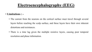 Electroencephalography (EEG)
• Limitations : -
• The current from the neurons on the cortical surface must travel through several
layers before reaching the scalp surface, and these layers have their own inherent
distortions and resistances.
• There is a time lag given the multiple resistive layers, causing poor temporal
resolution and phase information.
 