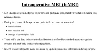 Intraoperative MRI (IoMRI)
• MR images are obtained prior to surgery and displayed intraoperatively after registering to a
reference frame.
• During the course of the operation, brain shift can occur as a result of
• intrinsic edema,
• mass resection and
• drainage of cerebrospinal fluid.
• These shifts can lead to inaccurate localization as defined by standard neuro-navigation
systems and may lead to inaccurate resections.
• IoMRI was developed to avoid this issue by updating anatomic information during surgery.
 