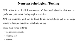 Neuropsychological Testing
• NPT refers to a detailed assessment of functional domains that can be
performed prior to and during surgical resection.
• NPT is a straightforward way to detect deficits in both basic and higher order
cognitive function in patients with brain tumors.
• Three main forms of NPT:
• subjective assessments,
• screening and
• batteries.
 