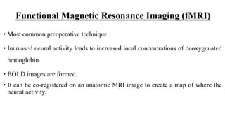 Functional Magnetic Resonance Imaging (fMRI)
• Most common preoperative technique.
• Increased neural activity leads to increased local concentrations of deoxygenated
hemoglobin.
• BOLD images are formed.
• It can be co-registered on an anatomic MRI image to create a map of where the
neural activity.
 