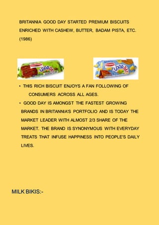 BRITANNIA GOOD DAY STARTED PREMIUM BISCUITS
ENRICHED WITH CASHEW, BUTTER, BADAM PISTA, ETC.
(1986)
• THIS RICH BISCUIT ENJOYS A FAN FOLLOWING OF
CONSUMERS ACROSS ALL AGES.
• GOOD DAY IS AMONGST THE FASTEST GROWING
BRANDS IN BRITANNIA'S PORTFOLIO AND IS TODAY THE
MARKET LEADER WITH ALMOST 2/3 SHARE OF THE
MARKET. THE BRAND IS SYNONYMOUS WITH EVERYDAY
TREATS THAT INFUSE HAPPINESS INTO PEOPLE'S DAILY
LIVES.
MILK BIKIS:-
 