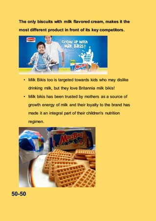 The only biscuits with milk flavored cream, makes it the
most different product in front of its key competitors.
• Milk Bikis too is targeted towards kids who may dislike
drinking milk, but they love Britannia milk bikis!
• Milk bikis has been trusted by mothers as a source of
growth energy of milk and their loyalty to the brand has
made it an integral part of their children's nutrition
regimen.
50-50
 