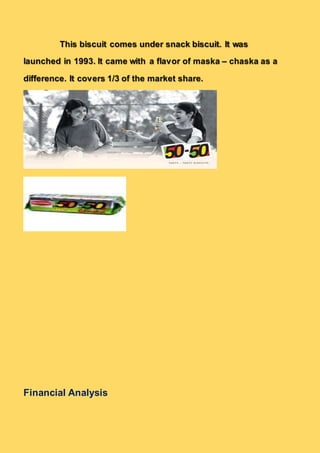 This biscuit comes under snack biscuit. It was
launched in 1993. It came with a flavor of maska – chaska as a
difference. It covers 1/3 of the market share.
Financial Analysis
 