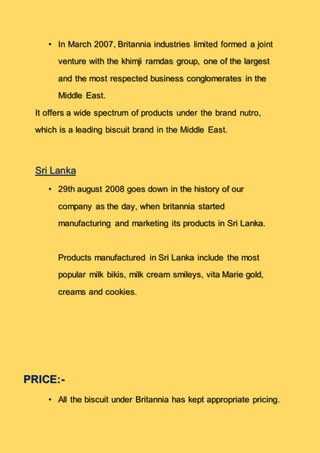 • In March 2007, Britannia industries limited formed a joint
venture with the khimji ramdas group, one of the largest
and the most respected business conglomerates in the
Middle East.
It offers a wide spectrum of products under the brand nutro,
which is a leading biscuit brand in the Middle East.
Sri Lanka
• 29th august 2008 goes down in the history of our
company as the day, when britannia started
manufacturing and marketing its products in Sri Lanka.
Products manufactured in Sri Lanka include the most
popular milk bikis, milk cream smileys, vita Marie gold,
creams and cookies.
PRICE:-
• All the biscuit under Britannia has kept appropriate pricing.
 