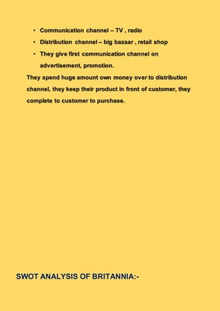 • Communication channel – TV , radio
• Distribution channel – big bazaar , retail shop
• They give first communication channel on
advertisement, promotion.
They spend huge amount own money over to distribution
channel, they keep their product in front of customer, they
complete to customer to purchase.
SWOT ANALYSIS OF BRITANNIA:-
 