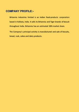 COMPANY PROFILE:-
Britannia Industries limited is an Indian food-products corporation
based in Kolkata, India. It sells its Britannia and Tiger brands of biscuit
throughout India. Britannia has an estimated 38% market share.
The Company’s principal activity is manufactured and sale of biscuits,
bread, rusk, cakes and dairy products.
 
