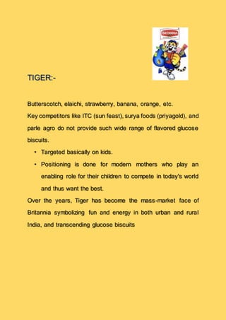 TIGER:-
Butterscotch, elaichi, strawberry, banana, orange, etc.
Key competitors like ITC (sun feast), surya foods (priyagold), and
parle agro do not provide such wide range of flavored glucose
biscuits.
• Targeted basically on kids.
• Positioning is done for modern mothers who play an
enabling role for their children to compete in today's world
and thus want the best.
Over the years, Tiger has become the mass-market face of
Britannia symbolizing fun and energy in both urban and rural
India, and transcending glucose biscuits
 