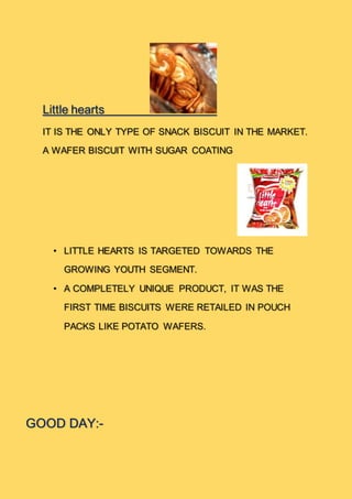Little hearts
IT IS THE ONLY TYPE OF SNACK BISCUIT IN THE MARKET.
A WAFER BISCUIT WITH SUGAR COATING
• LITTLE HEARTS IS TARGETED TOWARDS THE
GROWING YOUTH SEGMENT.
• A COMPLETELY UNIQUE PRODUCT, IT WAS THE
FIRST TIME BISCUITS WERE RETAILED IN POUCH
PACKS LIKE POTATO WAFERS.
GOOD DAY:-
 