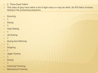  2. Piece Dyed Fabric:
 This class of grey have either a tint of light colour or may be white. So P/D fabric involves
dyeing in the processing sequence.
 Scouring
 
 Drying
 
 Heat Setting
 
 Jet Dyeing
 
 Drying And Stitching
 
 Singeing
 
 Jigger Dyeing
 
 Drying
 
 Chemical Finishing
 Mechanical Finishing
 