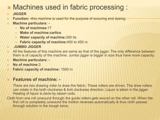  Machines used in fabric processing :
 JIGGER
 Function: -this machine is used for the purpose of scouring and dyeing.
 Machine particulars: -
 No of machines:17
 Make of machine:carlico
 Water capacity of machine:300 lts
 Fabric capacity of machine:400 to 450 m
 JUMBO JIGGER
 All the features of this machine are same as that of the jigger. The only difference between
them is of capacity of the machine. Jumbo jigger is bigger in size thus have more capacity.
 Machine particulars: -
 No of machine:3
 Fabric capacity of machine: 1500 m
 Features of machine: -
There are two drawing roller to draw the fabric. These rollers are driven. The draw rollers
can rotate in the both clockwise & Anti clockwise direction. Liquor is taken in the jigger.
Heating of liquor is done by steam coils.
Cloth from one roll unwound through the guide rollers gets wound on the other roll. When the
first roll is completely unwound the motion reverses automatically & thus cloth passes
through solution in the trough twice.
 
