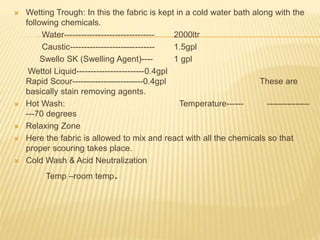  Wetting Trough: In this the fabric is kept in a cold water bath along with the
following chemicals.
Water-------------------------------- 2000ltr
Caustic------------------------------ 1.5gpl
Swello SK (Swelling Agent)---- 1 gpl
Wettol Liquid------------------------0.4gpl
Rapid Scour-------------------------0.4gpl These are
basically stain removing agents.
 Hot Wash: Temperature------ ---------------
---70 degrees
 Relaxing Zone
 Here the fabric is allowed to mix and react with all the chemicals so that
proper scouring takes place.
 Cold Wash & Acid Neutralization
Temp –room temp.
 