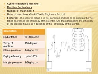  Cylindrical Drying Machine:-
 Machine Particulars:-
 Number of machines: 1
 Make of machines:-Shakti Textile Engineers Pvt. Ltd.
 Features: -The scoured fabric is in wet condition and has to be dried as the wet
fabric decreases the efficiency of the stenter. And thus decreasing the efficiency
of the process house as it depends of the efficiency of the stenter.
parameters
Spd of fabric 20 -40mt/min
Temp. of
machine
150 degree
Steam pressure 1-2kg/sq cm
Drying efficiency Up to 100%
Mangle pressure 2-3kg/sq cm
 