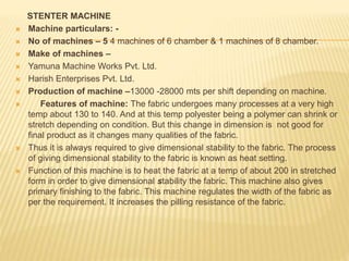 STENTER MACHINE
 Machine particulars: -
 No of machines – 5 4 machines of 6 chamber & 1 machines of 8 chamber.
 Make of machines –
 Yamuna Machine Works Pvt. Ltd.
 Harish Enterprises Pvt. Ltd.
 Production of machine –13000 -28000 mts per shift depending on machine.
 Features of machine: The fabric undergoes many processes at a very high
temp about 130 to 140. And at this temp polyester being a polymer can shrink or
stretch depending on condition. But this change in dimension is not good for
final product as it changes many qualities of the fabric.
 Thus it is always required to give dimensional stability to the fabric. The process
of giving dimensional stability to the fabric is known as heat setting.
 Function of this machine is to heat the fabric at a temp of about 200 in stretched
form in order to give dimensional stability the fabric. This machine also gives
primary finishing to the fabric. This machine regulates the width of the fabric as
per the requirement. It increases the pilling resistance of the fabric.
 
