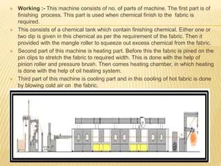  Working :- This machine consists of no. of parts of machine. The first part is of
finishing process. This part is used when chemical finish to the fabric is
required.
 This consists of a chemical tank which contain finishing chemical. Either one or
two dip is given in this chemical as per the requirement of the fabric. Then it
provided with the mangle roller to squeeze out excess chemical from the fabric.
 Second part of this machine is heating part. Before this the fabric is pined on the
pin clips to stretch the fabric to required width. This is done with the help of
pinion roller and pressure brush. Then comes heating chamber, in which heating
is done with the help of oil heating system.
 Third part of this machine is cooling part and in this cooling of hot fabric is done
by blowing cold air on the fabric.
 