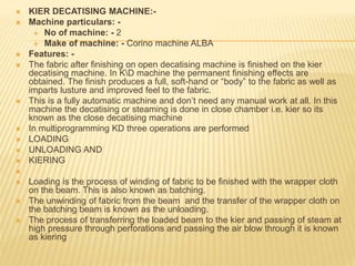  KIER DECATISING MACHINE:-
 Machine particulars: -
 No of machine: - 2
 Make of machine: - Corino machine ALBA
 Features: -
 The fabric after finishing on open decatising machine is finished on the kier
decatising machine. In KD machine the permanent finishing effects are
obtained. The finish produces a full, soft-hand or “body” to the fabric as well as
imparts lusture and improved feel to the fabric.
 This is a fully automatic machine and don’t need any manual work at all. In this
machine the decatising or steaming is done in close chamber i.e. kier so its
known as the close decatising machine
 In multiprogramming KD three operations are performed
 LOADING
 UNLOADING AND
 KIERING

 Loading is the process of winding of fabric to be finished with the wrapper cloth
on the beam. This is also known as batching.
 The unwinding of fabric from the beam and the transfer of the wrapper cloth on
the batching beam is known as the unloading.
 The process of transferring the loaded beam to the kier and passing of steam at
high pressure through perforations and passing the air blow through it is known
as kiering
 