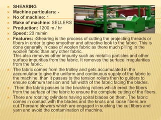  SHEARING
 Machine particulars: -
 No of machine: 1
 Make of machine: SELLERS
 Production: 1200 m / hr
 Speed: 20 m/min
 Features: -Shearing is the process of cutting the projecting threads or
fibers in order to give smoother and attractive look to the fabric. This is
done generally in case of woolen fabric as there much pilling in the
woolen fabric than any other fabric.
This also removes other impurity such as metallic particles and other
surface impurities from the fabric. It removes the surface irregularities
from the fabric.
 The fabric comes from the trolley and gets accumulated in the
accumulator to give the uniform and continuous supply of the fabric to
the machine, than it passes to the tension rollers then to guiders to
ensure optimum tension and full width of the fabric facing the blades.
 Then the fabric passes to the brushing rollers which erect the fibers
from the surface of the fabric to ensure the complete cutting of the fibers.
 There are rotating cylinders having spiral blades on them. The fabric
comes in contact with the blades and the knots and loose fibers are
cut.Thereare blowers which are engaged in sucking the cut fibers and
yarn and avoid the contamination of machine.
 