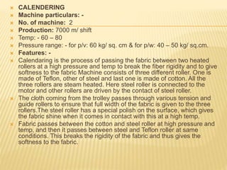  CALENDERING
 Machine particulars: -
 No. of machine: 2
 Production: 7000 m/ shift
 Temp: - 60 – 80
 Pressure range: - for p/v: 60 kg/ sq. cm & for p/w: 40 – 50 kg/ sq.cm.
 Features: -
 Calendaring is the process of passing the fabric between two heated
rollers at a high pressure and temp to break the fiber rigidity and to give
softness to the fabric Machine consists of three different roller. One is
made of Teflon, other of steel and last one is made of cotton. All the
three rollers are steam heated. Here steel roller is connected to the
motor and other rollers are driven by the contact of steel roller.
 The cloth coming from the trolley passes through various tension and
guide rollers to ensure that full width of the fabric is given to the three
rollers.The steel roller has a special polish on the surface, which gives
the fabric shine when it comes in contact with this at a high temp.
 Fabric passes between the cotton and steel roller at high pressure and
temp, and then it passes between steel and Teflon roller at same
conditions. This breaks the rigidity of the fabric and thus gives the
softness to the fabric.
 