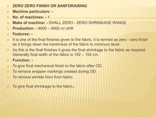  ZERO ZERO FINISH OR SANFORAISING
 Machine particulars: -
 No. of machines: - 1
 Make of machine: - DHALL ZERO - ZERO SHRINKAGE RANGE
 Production: - 8000 – 9000 m/ shift
 Features: -
 It is one of the final finishes given to the fabric. it is termed as zero - zero finish
as it brings down the harshness of the fabric to minimum level.
 As this is the final finishes it gives the final shrinkage to the fabric as required.
Generally final width of the fabric is 152 – 154 cm.
 Function: -
 To give final mechanical finish to the fabric after OD.
 To remove wrapper markings created during OD.
 To remove wrinkle from from fabric.
 To give final shrinkage to the fabric.
 
