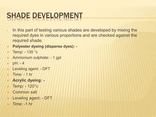 SHADE DEVELOPMENT
• In this part of testing various shades are developed by mixing the
required dyes in various proportions and are checked against the
required shade.
 Polyester dyeing (disperse dyes): -
 Temp: - 135 °c
 Ammonium sulphate: - 1 gpl
 pH: - 4
 Leveling agent: - DFT
 Time: - 1 hr
 Acrylic dyeing: -
 Temp: - 120°c
 Common salt
 Leveling agent: - DFT
 Time: -1 hr
 
