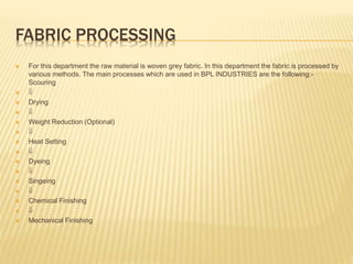 FABRIC PROCESSING
 For this department the raw material is woven grey fabric. In this department the fabric is processed by
various methods. The main processes which are used in BPL INDUSTRIES are the following:-
Scouring
 
 Drying
 
 Weight Reduction (Optional)
 
 Heat Setting
 
 Dyeing
 
 Singeing
 
 Chemical Finishing
 
 Mechanical Finishing
 