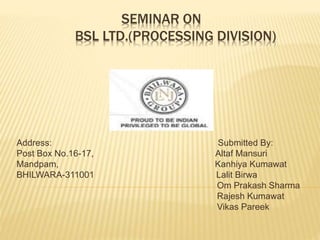 SEMINAR ON
BSL LTD.(PROCESSING DIVISION)
Address: Submitted By:
Post Box No.16-17, Altaf Mansuri
Mandpam, Kanhiya Kumawat
BHILWARA-311001 Lalit Birwa
Om Prakash Sharma
Rajesh Kumawat
Vikas Pareek
 