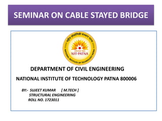 SEMINAR ON CABLE STAYED BRIDGE
DEPARTMENT OF CIVIL ENGINEERING
NATIONAL INSTITUTE OF TECHNOLOGY PATNA 800006
BY:- SUJEET KUMAR [ M.TECH ]
STRUCTURAL ENGINEERING
ROLL NO. 1723011
 