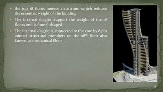  the top 18 floors houses an attrium which reduces
the eccentric weight of the building
 The internal diagrid support the weight of the 18
floors and is funnel shaped
 The internal diagrid is connected to the core by 8 pin
jointed structural members on the 18th floor also
known as mechanical floor
9
 
