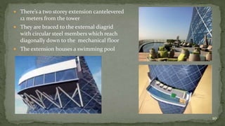  There’s a two storey extension cantelevered
12 meters from the tower
 They are braced to the external diagrid
with circular steel members which reach
diagonally down to the mechanical floor
 The extension houses a swimming pool
10
 
