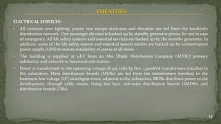 ELECTRICAL SERVICES:
 All common area lighting, power, two escape staircases and elevators are fed from the landlord’s
distribution network. One passenger elevator is backed up by standby generator power, for use in case
of emergency. All life safety systems and essential services are backed up by the standby generator. In
addition, some of the life safety system and essential system outlets are backed up by uninterrupted
power supply (UPS) to ensure availability of power at all times.
 The building is supplied at 11KV from an Abu Dhabi Distribution Company (ADDC) primary
substation and network to basement sub-station.
 Power is transformed to the operating voltage of 415 volts by five, 1,500KVA transformers installed in
the substation. Main distribution boards (MDBs) are fed from the transformers installed in the
basement low voltage (LV) switchgear room, adjacent to the substation. MDBs distribute power to the
development, through cable routes, rising bus bars, sub-main distribution boards (SMDBs) and
distribution boards (DBs).
13
 