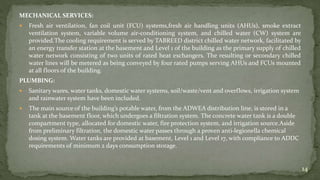 MECHANICAL SERVICES:
 Fresh air ventilation, fan coil unit (FCU) systems,fresh air handling units (AHUs), smoke extract
ventilation system, variable volume air-conditioning system, and chilled water (CW) system are
provided.The cooling requirement is served by TABREED district chilled water network, facilitated by
an energy transfer station at the basement and Level 1 of the building as the primary supply of chilled
water network consisting of two units of rated heat exchangers. The resulting or secondary chilled
water lines will be metered as being conveyed by four rated pumps serving AHUs and FCUs mounted
at all floors of the building.
PLUMBING:
 Sanitary wares, water tanks, domestic water systems, soil/waste/vent and overflows, irrigation system
and rainwater system have been included.
 The main source of the building’s potable water, from the ADWEA distribution line, is stored in a
tank at the basement floor, which undergoes a filtration system. The concrete water tank is a double
compartment type, allocated for domestic water, fire protection system, and irrigation source.Aside
from preliminary filtration, the domestic water passes through a proven anti-legionella chemical
dosing system. Water tanks are provided at basement, Level 1 and Level 17, with compliance to ADDC
requirements of minimum 2 days consumption storage.
14
 