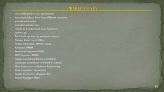  Cost of the project was $233 million
 600 people labour force from different countries
 400 sub contractors
 Completion Date: 2011
 Height to Architectural Top: 165 meters
 Stories: 35
 Total built up Area: 53,100 square meters
 Primary Uses: Hotel/Office
 Project Developer: ADNEC Group
 Architect: RMJM
 Structural Engineer: RMJM
 MEP Engineer: RMJM
 Façade Consultant: Hyder Consulting
 Landscape Consultant: Al Khatib Cracknell
 Main Contractor: Al Habtoor Engineering
 Steel Contractor: Eversendai
 Façade Contractor: Waagner Biro
 Project Manager: Mace
15
 