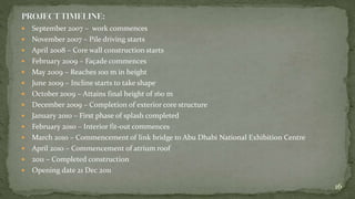  September 2007 – work commences
 November 2007 – Pile driving starts
 April 2008 – Core wall construction starts
 February 2009 – Façade commences
 May 2009 – Reaches 100 m in height
 June 2009 – Incline starts to take shape
 October 2009 – Attains final height of 160 m
 December 2009 – Completion of exterior core structure
 January 2010 – First phase of splash completed
 February 2010 – Interior fit-out commences
 March 2010 – Commencement of link bridge to Abu Dhabi National Exhibition Centre
 April 2010 – Commencement of atrium roof
 2011 – Completed construction
 Opening date 21 Dec 2011
16
 