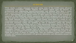 While clearly a unique structure was built using some of the world’s most advanced
construction techniques, ADNEC believes the tower’s appeal goes far beyond an
architectural and engineering marvel.Functionality and purpose have been a prime
focus.Capital Gate houses Abu Dhabi’s first Hyatt Hotel, the five-star Hyatt Capital Gate, as
well as approximately 15,000 square meters of office space.The tower is also strategically
important to Abu Dhabi and visually represents the emirate’s progress and evolution. It is
the focal point of a world class business district, and is inter-connected with the thriving
Abu Dhabi National Exhibition Centre , which hosted more than 200 events in 2011,
welcoming around one million visitors. Capital Gate’s visitors or tenants have access to the
world-class amenities within the building as well as elsewhere within the ADNEC
development, including facilities such as a fully-operational airport check-in facility.The
Guinness world record for “world’s furthest leaning manmade tower” has shone a spotlight
on Capital Gate and Abu Dhabi, as has a “Megastructures” documentary on National
Geographic Channel (“The Leaning Tower of Abu Dhabi”), broadcast in more than 166
countries to an estimated television audience of more than 200 million.The people of Abu
Dhabi feel a sense of honor in Capital Gate. They are confident Capital Gate’s aesthetic
splendor and technical achievement will generate admiration and discussions around the
world for years.
17
 