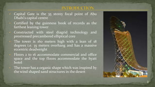 • Capital Gate is the 35 storey focal point of Abu
Dhabi's capital centre
• Certified by the guinness book of records as the
farthest leaning tower
• Constructed with steel diagrid technology and
prestressed precambered elliptical core
• The tower is 160 meters high with a lean of 18
degrees i.e. 35 meters overhang and has a massive
eccentric deadweight
• Floors 2 to 16 accommodate commercial and office
space and the top floors accommodate the hyatt
hotel
• The tower has a organic shape which was inspired by
the wind shaped sand structures in the desert
2
 
