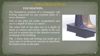 FOUNDATION:
 The foundation consists of a rectangular raft
footing supported on 400 concrete piles of 1
meter diameter
 Half of the piles are under compression and
run to a depth of about 20 meters
 The other half of the piles run to a depth of
about 30 meters and anchor tightly to the soil
and are in tension due to the massive eccentric
overhang of the building
 The 2 meter deep raft footing was made up of
7000 cum of reinforeced concrete to distribute
the loads evenly on the piles
4
 
