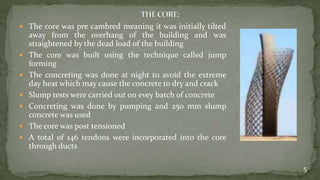  The core was pre cambred meaning it was initially tilted
away from the overhang of the building and was
straightened by the dead load of the building
 The core was built using the technique called jump
forming
 The concreting was done at night to avoid the extreme
day heat which may cause the concrete to dry and crack
 Slump tests were carried out on evey batch of concrete
 Concreting was done by pumping and 250 mm slump
concrete was used
 The core was post tensioned
 A total of 146 tendons were incorporated into the core
through ducts
5
 