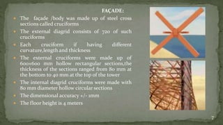 FAÇADE:
 The façade /body was made up of steel cross
sections called cruciforms
 The external diagrid consists of 720 of such
cruciforms
 Each cruciform if having different
curvature,length and thickness
 The external cruciforms were made up of
600×600 mm hollow rectangular sections,the
thickness of the sections ranged from 80 mm at
the bottom to 40 mm at the top of the tower
 The internal diagrid cruciforms were made with
80 mm diameter hollow circular sections
 The dimensional accuracy +/- 1mm
 The floor height is 4 meters
7
 