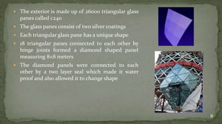  The exterior is made up of 26000 triangular glass
panes called c240
 The glass panes consist of two silver coatings
 Each triangular glass pane has a unique shape
 18 triangular panes connected to each other by
hinge joints formed a diamond shaped panel
measuring 8×8 meters
 The diamond panels were connected to each
other by a two layer seal which made it water
proof and also allowed it to change shape
8
 